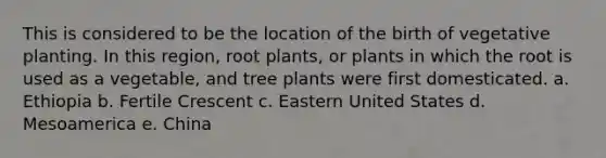 This is considered to be the location of the birth of vegetative planting. In this region, root plants, or plants in which the root is used as a vegetable, and tree plants were first domesticated. a. Ethiopia b. Fertile Crescent c. Eastern United States d. Mesoamerica e. China