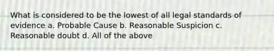 What is considered to be the lowest of all legal standards of evidence a. Probable Cause b. Reasonable Suspicion c. Reasonable doubt d. All of the above