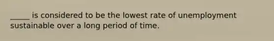 _____ is considered to be the lowest rate of unemployment sustainable over a long period of time.