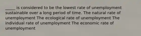 _____ is considered to be the lowest rate of unemployment sustainable over a long period of time. The natural rate of unemployment The ecological rate of unemployment The individual rate of unemployment The economic rate of unemployment