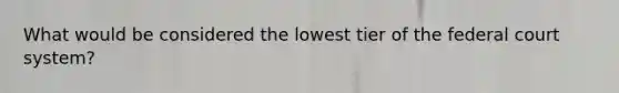 What would be considered the lowest tier of the federal court system?