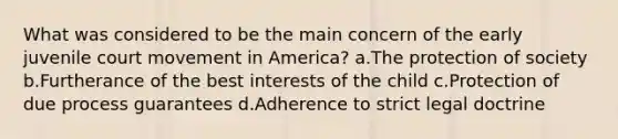 What was considered to be the main concern of the early juvenile court movement in America? a.The protection of society b.Furtherance of the best interests of the child c.Protection of due process guarantees d.Adherence to strict legal doctrine