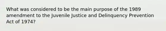 What was considered to be the main purpose of the 1989 amendment to the Juvenile Justice and Delinquency Prevention Act of 1974?