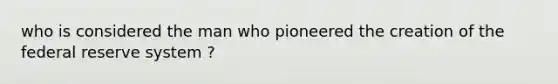 who is considered the man who pioneered the creation of the federal reserve system ?