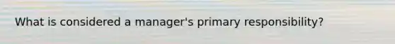 What is considered a manager's primary responsibility?