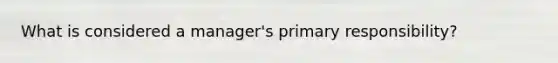 What is considered a​ manager's primary​ responsibility?