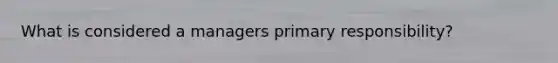 What is considered a managers primary responsibility?
