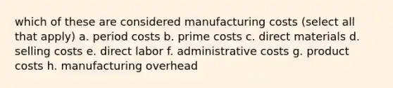 which of these are considered manufacturing costs (select all that apply) a. period costs b. prime costs c. direct materials d. selling costs e. direct labor f. administrative costs g. product costs h. manufacturing overhead