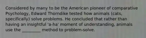 Considered by many to be the American pioneer of comparative Psychology, Edward Thorndike tested how animals (cats, specifically) solve problems. He concluded that rather than having an insightful 'a-ha' moment of understanding, animals use the _________ method to problem-solve.