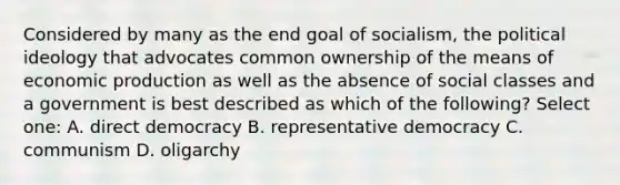 Considered by many as the end goal of socialism, the political ideology that advocates common ownership of the means of economic production as well as the absence of social classes and a government is best described as which of the following? Select one: A. direct democracy B. representative democracy C. communism D. oligarchy