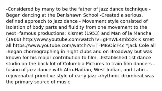 -Considered by many to be the father of jazz dance technique -Began dancing at the Denishawn School -Created a serious, defined approach to jazz dance - Movement style consisted of isolation of body parts and fluidity from one movement to the next -famous productions: Kismet (1953) and Man of la Mancha (1966) http://www.youtube.com/watch?v=gPnWE4mb5zk Kismet all https://www.youtube.com/watch?v=TFMI6OicF4c *Jack Cole all -Began choreographing in night clubs and on Broadway but was known for his major contribution to film. -Established 1st dance studio on the back lot of Columbia Pictures to train film dancers -fusion of jazz dance with Afro-Haitian, West Indian, and Latin -rejuvenated primitive style of early jazz -rhythmic drumbeat was the primary source of music