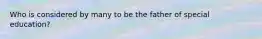 Who is considered by many to be the father of special education?