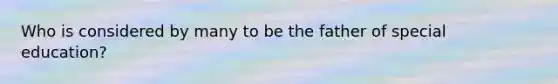 Who is considered by many to be the father of special education?
