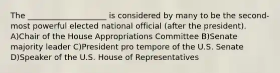 The ____________________ is considered by many to be the second-most powerful elected national official (after the president). A)Chair of the House Appropriations Committee B)Senate majority leader C)President pro tempore of the U.S. Senate D)Speaker of the U.S. House of Representatives