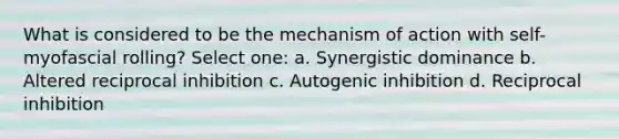 What is considered to be the mechanism of action with self-myofascial rolling? Select one: a. Synergistic dominance b. Altered reciprocal inhibition c. Autogenic inhibition d. Reciprocal inhibition