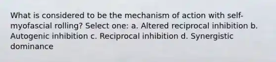 What is considered to be the mechanism of action with self-myofascial rolling? Select one: a. Altered reciprocal inhibition b. Autogenic inhibition c. Reciprocal inhibition d. Synergistic dominance