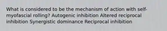 What is considered to be the mechanism of action with self-myofascial rolling? Autogenic inhibition Altered reciprocal inhibition Synergistic dominance Reciprocal inhibition