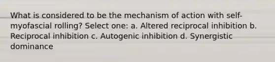 What is considered to be the mechanism of action with self-myofascial rolling? Select one: a. Altered reciprocal inhibition b. Reciprocal inhibition c. Autogenic inhibition d. Synergistic dominance