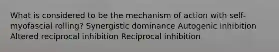 What is considered to be the mechanism of action with self-myofascial rolling? Synergistic dominance Autogenic inhibition Altered reciprocal inhibition Reciprocal inhibition