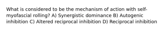 What is considered to be the mechanism of action with self-myofascial rolling? A) Synergistic dominance B) Autogenic inhibition C) Altered reciprocal inhibition D) Reciprocal inhibition