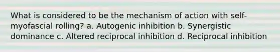 What is considered to be the mechanism of action with self-myofascial rolling? a. Autogenic inhibition b. Synergistic dominance c. Altered reciprocal inhibition d. Reciprocal inhibition