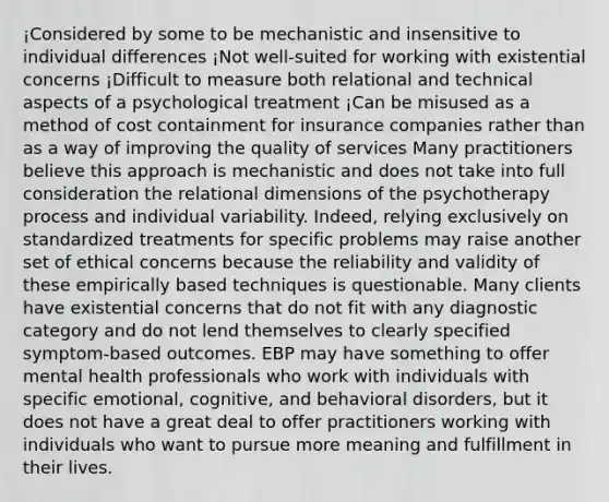 ¡Considered by some to be mechanistic and insensitive to individual differences ¡Not well-suited for working with existential concerns ¡Difficult to measure both relational and technical aspects of a psychological treatment ¡Can be misused as a method of cost containment for insurance companies rather than as a way of improving the quality of services Many practitioners believe this approach is mechanistic and does not take into full consideration the relational dimensions of the psychotherapy process and individual variability. Indeed, relying exclusively on standardized treatments for specific problems may raise another set of ethical concerns because the reliability and validity of these empirically based techniques is questionable. Many clients have existential concerns that do not fit with any diagnostic category and do not lend themselves to clearly specified symptom-based outcomes. EBP may have something to offer mental health professionals who work with individuals with specific emotional, cognitive, and behavioral disorders, but it does not have a great deal to offer practitioners working with individuals who want to pursue more meaning and fulfillment in their lives.