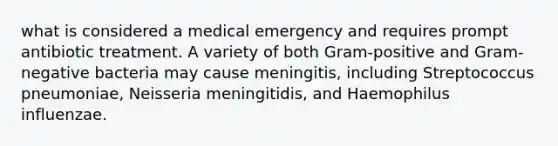 what is considered a medical emergency and requires prompt antibiotic treatment. A variety of both Gram-positive and Gram-negative bacteria may cause meningitis, including Streptococcus pneumoniae, Neisseria meningitidis, and Haemophilus influenzae.