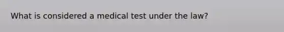 What is considered a medical test under the law?