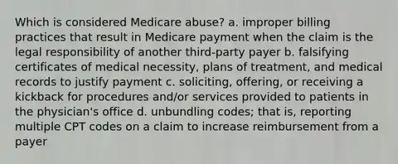 Which is considered Medicare abuse? a. improper billing practices that result in Medicare payment when the claim is the legal responsibility of another third-party payer b. falsifying certificates of medical necessity, plans of treatment, and medical records to justify payment c. soliciting, offering, or receiving a kickback for procedures and/or services provided to patients in the physician's office d. unbundling codes; that is, reporting multiple CPT codes on a claim to increase reimbursement from a payer