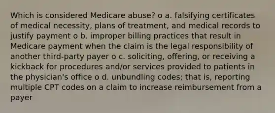 Which is considered Medicare abuse? o a. falsifying certificates of medical necessity, plans of treatment, and medical records to justify payment o b. improper billing practices that result in Medicare payment when the claim is the legal responsibility of another third-party payer o c. soliciting, offering, or receiving a kickback for procedures and/or services provided to patients in the physician's office o d. unbundling codes; that is, reporting multiple CPT codes on a claim to increase reimbursement from a payer