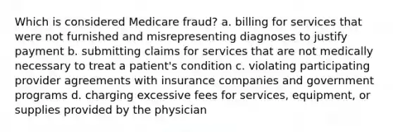 Which is considered Medicare fraud? a. billing for services that were not furnished and misrepresenting diagnoses to justify payment b. submitting claims for services that are not medically necessary to treat a patient's condition c. violating participating provider agreements with insurance companies and government programs d. charging excessive fees for services, equipment, or supplies provided by the physician