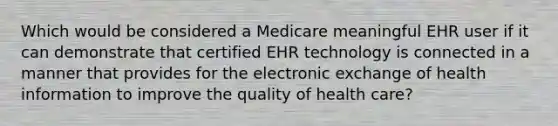 Which would be considered a Medicare meaningful EHR user if it can demonstrate that certified EHR technology is connected in a manner that provides for the electronic exchange of health information to improve the quality of health care?