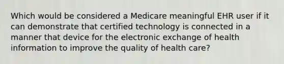 Which would be considered a Medicare meaningful EHR user if it can demonstrate that certified technology is connected in a manner that device for the electronic exchange of health information to improve the quality of health care?