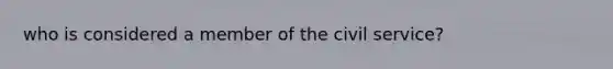 who is considered a member of the <a href='https://www.questionai.com/knowledge/ki5IxoeJ3Y-civil-service' class='anchor-knowledge'>civil service</a>?