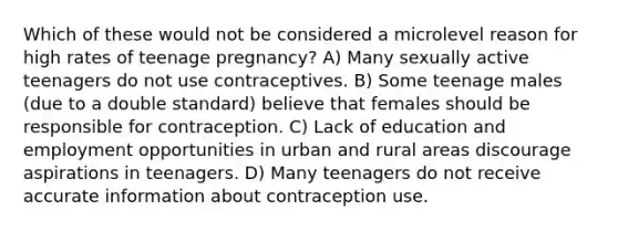 Which of these would not be considered a microlevel reason for high rates of teenage pregnancy?​ A) ​Many sexually active teenagers do not use contraceptives. B) ​Some teenage males (due to a double standard) believe that females should be responsible for contraception. C) ​Lack of education and employment opportunities in urban and rural areas discourage aspirations in teenagers. D) ​Many teenagers do not receive accurate information about contraception use.