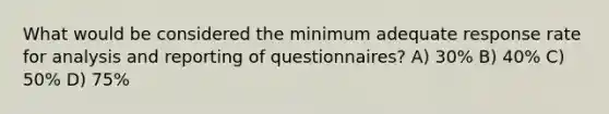 What would be considered the minimum adequate response rate for analysis and reporting of questionnaires? A) 30% B) 40% C) 50% D) 75%