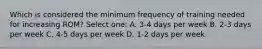 Which is considered the minimum frequency of training needed for increasing ROM? Select one: A. 3-4 days per week B. 2-3 days per week C. 4-5 days per week D. 1-2 days per week