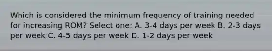 Which is considered the minimum frequency of training needed for increasing ROM? Select one: A. 3-4 days per week B. 2-3 days per week C. 4-5 days per week D. 1-2 days per week