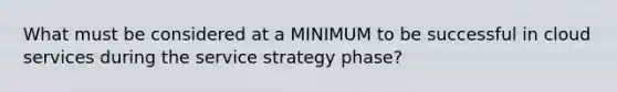 What must be considered at a MINIMUM to be successful in cloud services during the service strategy phase?