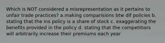 Which is NOT considered a misrepresentation as it pertains to unfair trade practices? a.making comparisions btw dif policies b. stating that the ins policy is a share of stock c. exaggerating the benefits provided in the policy d. stating that the competitiors will arbitrarily increase their premiums each year