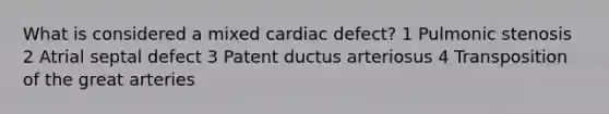 What is considered a mixed cardiac defect? 1 Pulmonic stenosis 2 Atrial septal defect 3 Patent ductus arteriosus 4 Transposition of the great arteries