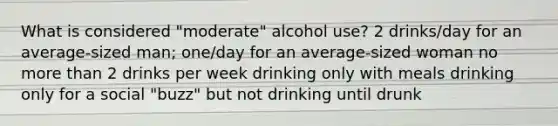 What is considered "moderate" alcohol use? 2 drinks/day for an average-sized man; one/day for an average-sized woman no more than 2 drinks per week drinking only with meals drinking only for a social "buzz" but not drinking until drunk