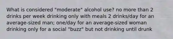 What is considered "moderate" alcohol use? no more than 2 drinks per week drinking only with meals 2 drinks/day for an average-sized man; one/day for an average-sized woman drinking only for a social "buzz" but not drinking until drunk