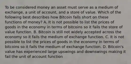 To be considered money an asset must serve as a medium of​ exchange, a unit of​ account, and a store of value. Which of the following best describes how Bitcoin falls short on these functions of​ money? A. It is not possible to list the prices of goods in the economy in terms of bitcoins so it fails the store of value function. B. Bitcoin is still not widely accepted across the economy so it fails the medium of exchange function. C. It is not possible to list the prices of goods in the economy in terms of bitcoins so it fails the medium of exchange function. D. ​Bitcoin's value has experienced large upswings and downswings making it fail the unit of account function