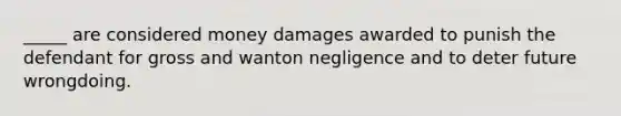 _____ are considered money damages awarded to punish the defendant for gross and wanton negligence and to deter future wrongdoing.