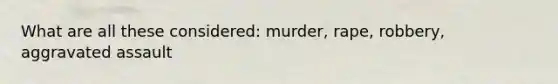 What are all these considered: murder, rape, robbery, aggravated assault