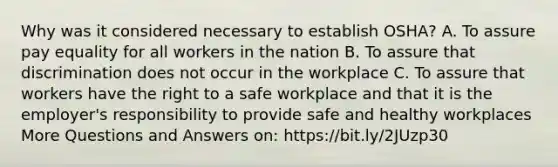 Why was it considered necessary to establish OSHA? A. To assure pay equality for all workers in the nation B. To assure that discrimination does not occur in the workplace C. To assure that workers have the right to a safe workplace and that it is the employer's responsibility to provide safe and healthy workplaces More Questions and Answers on: https://bit.ly/2JUzp30