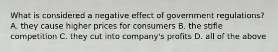 What is considered a negative effect of government regulations? A. they cause higher prices for consumers B. the stifle competition C. they cut into company's profits D. all of the above