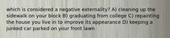 which is considered a negative externality? A) cleaning up the sidewalk on your block B) graduating from college C) repainting the house you live in to improve its appearance D) keeping a junked car parked on your front lawn