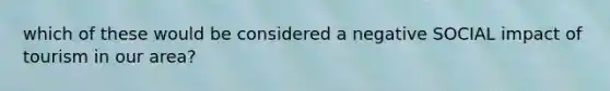 which of these would be considered a negative SOCIAL impact of tourism in our area?